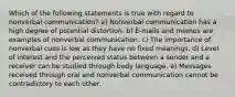 Which of the following statements is true with regard to nonverbal communication? a) Nonverbal communication has a high degree of potential distortion. b) E-mails and memos are examples of nonverbal communication. c) The importance of nonverbal cues is low as they have no fixed meanings. d) Level of interest and the perceived status between a sender and a receiver can be studied through body language. e) Messages received through oral and nonverbal communication cannot be contradictory to each other.