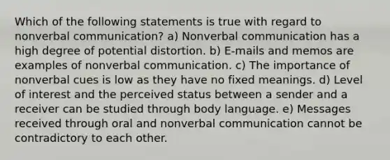 Which of the following statements is true with regard to nonverbal communication? a) Nonverbal communication has a high degree of potential distortion. b) E-mails and memos are examples of nonverbal communication. c) The importance of nonverbal cues is low as they have no fixed meanings. d) Level of interest and the perceived status between a sender and a receiver can be studied through body language. e) Messages received through oral and nonverbal communication cannot be contradictory to each other.