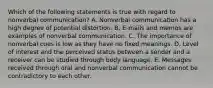 Which of the following statements is true with regard to nonverbal communication? A. Nonverbal communication has a high degree of potential distortion. B. E-mails and memos are examples of nonverbal communication. C. The importance of nonverbal cues is low as they have no fixed meanings. D. Level of interest and the perceived status between a sender and a receiver can be studied through body language. E. Messages received through oral and nonverbal communication cannot be contradictory to each other.