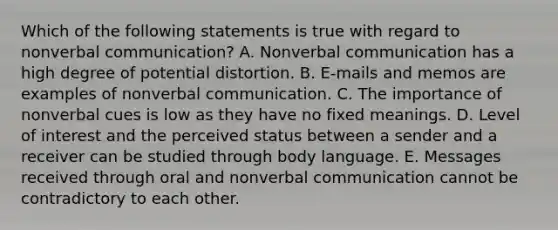 Which of the following statements is true with regard to nonverbal communication? A. Nonverbal communication has a high degree of potential distortion. B. E-mails and memos are examples of nonverbal communication. C. The importance of nonverbal cues is low as they have no fixed meanings. D. Level of interest and the perceived status between a sender and a receiver can be studied through body language. E. Messages received through oral and nonverbal communication cannot be contradictory to each other.