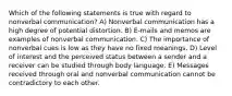 Which of the following statements is true with regard to nonverbal communication? A) Nonverbal communication has a high degree of potential distortion. B) E-mails and memos are examples of nonverbal communication. C) The importance of nonverbal cues is low as they have no fixed meanings. D) Level of interest and the perceived status between a sender and a receiver can be studied through body language. E) Messages received through oral and nonverbal communication cannot be contradictory to each other.