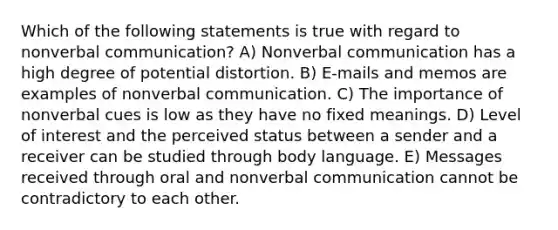 Which of the following statements is true with regard to nonverbal communication? A) Nonverbal communication has a high degree of potential distortion. B) E-mails and memos are examples of nonverbal communication. C) The importance of nonverbal cues is low as they have no fixed meanings. D) Level of interest and the perceived status between a sender and a receiver can be studied through body language. E) Messages received through oral and nonverbal communication cannot be contradictory to each other.