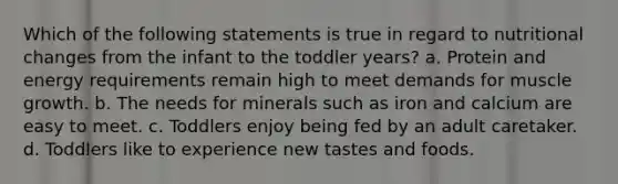 Which of the following statements is true in regard to nutritional changes from the infant to the toddler years? a. Protein and energy requirements remain high to meet demands for muscle growth. b. The needs for minerals such as iron and calcium are easy to meet. c. Toddlers enjoy being fed by an adult caretaker. d. Toddlers like to experience new tastes and foods.