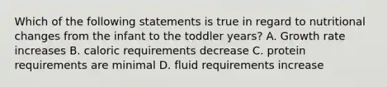 Which of the following statements is true in regard to nutritional changes from the infant to the toddler years? A. Growth rate increases B. caloric requirements decrease C. protein requirements are minimal D. fluid requirements increase