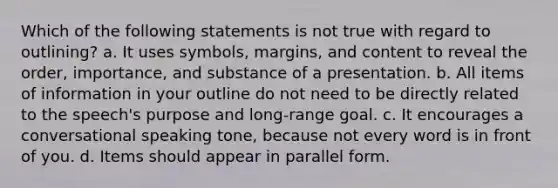 Which of the following statements is not true with regard to outlining? a. It uses symbols, margins, and content to reveal the order, importance, and substance of a presentation. b. All items of information in your outline do not need to be directly related to the speech's purpose and long-range goal. c. It encourages a conversational speaking tone, because not every word is in front of you. d. Items should appear in parallel form.