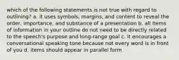 which of the following statements is not true with regard to outlining? a. it uses symbols, margins, and content to reveal the order, importance, and substance of a presentation b. all items of information in your outline do not need to be directly related to the speech's purpose and long-range goal c. it encourages a conversational speaking tone because not every word is in front of you d. items should appear in parallel form