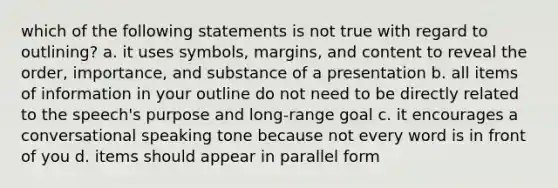 which of the following statements is not true with regard to outlining? a. it uses symbols, margins, and content to reveal the order, importance, and substance of a presentation b. all items of information in your outline do not need to be directly related to the speech's purpose and long-range goal c. it encourages a conversational speaking tone because not every word is in front of you d. items should appear in parallel form