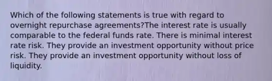 Which of the following statements is true with regard to overnight repurchase agreements?The interest rate is usually comparable to the federal funds rate. There is minimal interest rate risk. They provide an investment opportunity without price risk. They provide an investment opportunity without loss of liquidity.