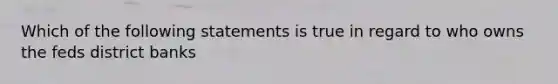 Which of the following statements is true in regard to who owns the feds district banks