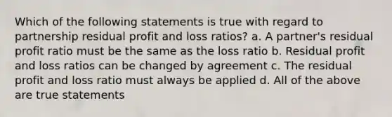 Which of the following statements is true with regard to partnership residual profit and loss ratios? a. A partner's residual profit ratio must be the same as the loss ratio b. Residual profit and loss ratios can be changed by agreement c. The residual profit and loss ratio must always be applied d. All of the above are true statements