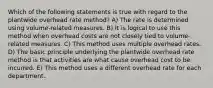 Which of the following statements is true with regard to the plantwide overhead rate method? A) The rate is determined using volume-related measures. B) It is logical to use this method when overhead costs are not closely tied to volume-related measures. C) This method uses multiple overhead rates. D) The basic principle underlying the plantwide overhead rate method is that activities are what cause overhead cost to be incurred. E) This method uses a different overhead rate for each department.