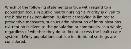 Which of the following statements is true with regard to a population focus in public health nursing? a.Priority is given to the highest risk population. b.Direct caregiving is limited to preventive measures, such as administration of immunizations. c.Attention is given to the population or community as a whole, regardless of whether they do or do not access the health care system. d.Only populations outside institutional settings are considered.