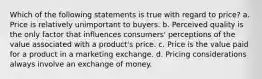 Which of the following statements is true with regard to price? a. Price is relatively unimportant to buyers. b. Perceived quality is the only factor that influences consumers' perceptions of the value associated with a product's price. c. Price is the value paid for a product in a marketing exchange. d. Pricing considerations always involve an exchange of money.