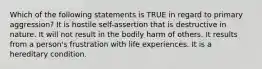 Which of the following statements is TRUE in regard to primary aggression? It is hostile self-assertion that is destructive in nature. It will not result in the bodily harm of others. It results from a person's frustration with life experiences. It is a hereditary condition.