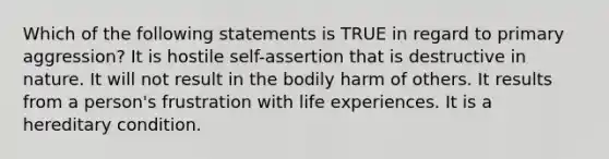 Which of the following statements is TRUE in regard to primary aggression? It is hostile self-assertion that is destructive in nature. It will not result in the bodily harm of others. It results from a person's frustration with life experiences. It is a hereditary condition.