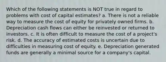 Which of the following statements is NOT true in regard to problems with cost of capital estimates? a. There is not a reliable way to measure the cost of equity for privately owned firms. b. Depreciation cash flows can either be reinvested or returned to investors. c. It is often difficult to measure the cost of a project's risk. d. The accuracy of estimated costs is uncertain due to difficulties in measuring cost of equity. e. Depreciation generated funds are generally a minimal source for a company's capital.