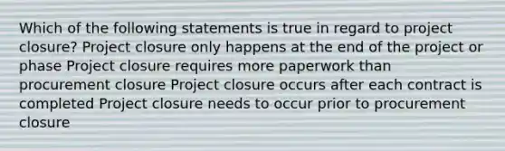 Which of the following statements is true in regard to project closure? Project closure only happens at the end of the project or phase Project closure requires more paperwork than procurement closure Project closure occurs after each contract is completed Project closure needs to occur prior to procurement closure