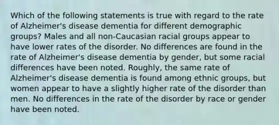 Which of the following statements is true with regard to the rate of Alzheimer's disease dementia for different demographic groups? Males and all non-Caucasian racial groups appear to have lower rates of the disorder. No differences are found in the rate of Alzheimer's disease dementia by gender, but some racial differences have been noted. Roughly, the same rate of Alzheimer's disease dementia is found among ethnic groups, but women appear to have a slightly higher rate of the disorder than men. No differences in the rate of the disorder by race or gender have been noted.