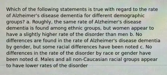 Which of the following statements is true with regard to the rate of Alzheimer's disease dementia for different demographic groups? a. Roughly, the same rate of Alzheimer's disease dementia is found among ethnic groups, but women appear to have a slightly higher rate of the disorder than men b. No differences are found in the rate of Alzheimer's disease dementia by gender, but some racial differences have been noted c. No differences in the rate of the disorder by race or gender have been noted d. Males and all non-Caucasian racial groups appear to have lower rates of the disorder