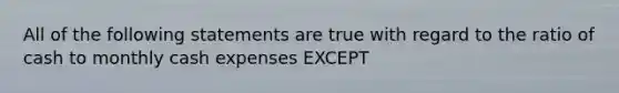 All of the following statements are true with regard to the ratio of cash to monthly cash expenses EXCEPT