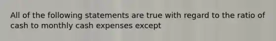 All of the following statements are true with regard to the ratio of cash to monthly cash expenses except