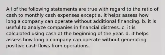 All of the following statements are true with regard to the ratio of cash to monthly cash expenses except a. it helps assess how long a company can operate without additional financing. b. it is useful to analyze companies in financial distress. c. it is calculated using cash at the beginning of the year. d. it helps assess how long a company can operate without generating positive cash flows from operations.