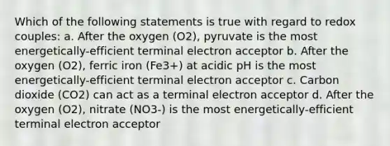 Which of the following statements is true with regard to redox couples: a. After the oxygen (O2), pyruvate is the most energetically-efficient terminal electron acceptor b. After the oxygen (O2), ferric iron (Fe3+) at acidic pH is the most energetically-efficient terminal electron acceptor c. Carbon dioxide (CO2) can act as a terminal electron acceptor d. After the oxygen (O2), nitrate (NO3-) is the most energetically-efficient terminal electron acceptor