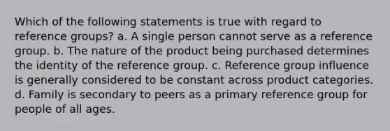 Which of the following statements is true with regard to reference groups? a. A single person cannot serve as a reference group. b. The nature of the product being purchased determines the identity of the reference group. c. Reference group influence is generally considered to be constant across product categories. d. Family is secondary to peers as a primary reference group for people of all ages.