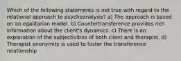 Which of the following statements is not true with regard to the relational approach to psychoanalysis? a) The approach is based on an egalitarian model. b) Countertransference provides rich information about the client's dynamics. c) There is an exploration of the subjectivities of both client and therapist. d) Therapist anonymity is used to foster the transference relationship