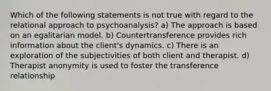 Which of the following statements is not true with regard to the relational approach to psychoanalysis? a) The approach is based on an egalitarian model. b) Countertransference provides rich information about the client's dynamics. c) There is an exploration of the subjectivities of both client and therapist. d) Therapist anonymity is used to foster the transference relationship