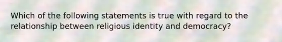 Which of the following statements is true with regard to the relationship between religious identity and democracy?