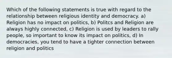 Which of the following statements is true with regard to the relationship between religious identity and democracy. a) Religion has no impact on politics, b) Politcs and Religion are always highly connected, c) Religion is used by leaders to rally people, so important to know its impact on politics, d) In democracies, you tend to have a tighter connection between religion and politics