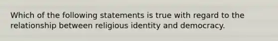 Which of the following statements is true with regard to the relationship between religious identity and democracy.