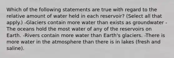 Which of the following statements are true with regard to the relative amount of water held in each reservoir? (Select all that apply.) -Glaciers contain more water than exists as groundwater -The oceans hold the most water of any of the reservoirs on Earth. -Rivers contain more water than Earth's glaciers. -There is more water in the atmosphere than there is in lakes (fresh and saline).