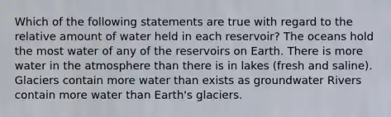 Which of the following statements are true with regard to the relative amount of water held in each reservoir? The oceans hold the most water of any of the reservoirs on Earth. There is more water in the atmosphere than there is in lakes (fresh and saline). Glaciers contain more water than exists as groundwater Rivers contain more water than Earth's glaciers.