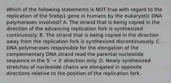 Which of the following statements is NOT true with regard to the replication of the Srebp1 gene in humans by the eukaryotic DNA polymerases involved? A. The strand that is being copied in the direction of the advancing replication fork is synthesized continuously. B. The strand that is being copied in the direction away from the replication fork is synthesized discontinuously. C. DNA polymerases responsible for the elongation of the complementary DNA strand read the parental nucleotide sequence in the 5' → 3' direction only. D. Newly synthesized stretches of nucleotide chains are elongated in opposite directions relative to the position of the replication fork.