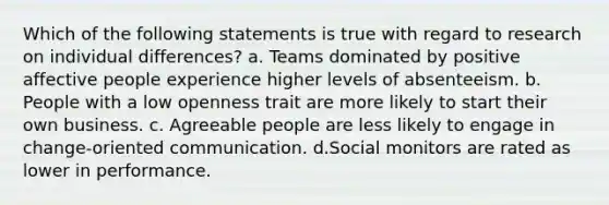 Which of the following statements is true with regard to research on individual differences? a. Teams dominated by positive affective people experience higher levels of absenteeism. b. People with a low openness trait are more likely to start their own business. c. Agreeable people are less likely to engage in change-oriented communication. d.Social monitors are rated as lower in performance.