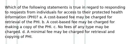 Which of the following statements is true in regard to responding to requests from individuals for access to their protected health information (PHI)? a. A cost-based fee may be charged for retrieval of the PHI. b. A cost-based fee may be charged for making a copy of the PHI. c. No fees of any type may be charged. d. A minimal fee may be charged for retrieval and copying of PHI.