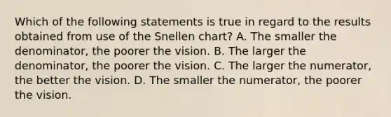 Which of the following statements is true in regard to the results obtained from use of the Snellen chart? A. The smaller the denominator, the poorer the vision. B. The larger the denominator, the poorer the vision. C. The larger the numerator, the better the vision. D. The smaller the numerator, the poorer the vision.