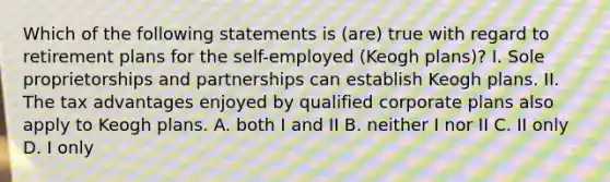 Which of the following statements is (are) true with regard to retirement plans for the self-employed (Keogh plans)? I. Sole proprietorships and partnerships can establish Keogh plans. II. The tax advantages enjoyed by qualified corporate plans also apply to Keogh plans. A. both I and II B. neither I nor II C. II only D. I only