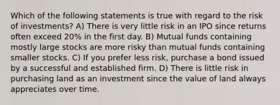 Which of the following statements is true with regard to the risk of investments? A) There is very little risk in an IPO since returns often exceed 20% in the first day. B) Mutual funds containing mostly large stocks are more risky than mutual funds containing smaller stocks. C) If you prefer less risk, purchase a bond issued by a successful and established firm. D) There is little risk in purchasing land as an investment since the value of land always appreciates over time.