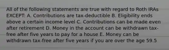 All of the following statements are true with regard to Roth IRAs EXCEPT: A. Contributions are tax-deductible B. Eligibility ends above a certain income level C. Contributions can be made even after retirement D. Money in the account can be withdrawn tax-free after five years to pay for a house E. Money can be withdrawn tax-free after five years if you are over the age 59.5