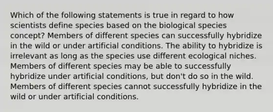 Which of the following statements is true in regard to how scientists define species based on the biological species concept? Members of different species can successfully hybridize in the wild or under artificial conditions. The ability to hybridize is irrelevant as long as the species use different ecological niches. Members of different species may be able to successfully hybridize under artificial conditions, but don't do so in the wild. Members of different species cannot successfully hybridize in the wild or under artificial conditions.