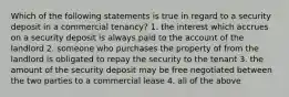 Which of the following statements is true in regard to a security deposit in a commercial tenancy? 1. the interest which accrues on a security deposit is always paid to the account of the landlord 2. someone who purchases the property of from the landlord is obligated to repay the security to the tenant 3. the amount of the security deposit may be free negotiated between the two parties to a commercial lease 4. all of the above