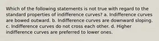 Which of the following statements is not true with regard to the standard properties of indifference curves? a. Indifference curves are bowed outward. b. Indifference curves are downward sloping. c. Indifference curves do not cross each other. d. Higher indifference curves are preferred to lower ones.