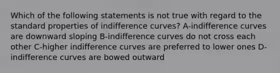 Which of the following statements is not true with regard to the standard properties of indifference curves? A-indifference curves are downward sloping B-indifference curves do not cross each other C-higher indifference curves are preferred to lower ones D-indifference curves are bowed outward