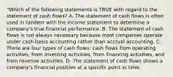 "Which of the following statements is TRUE with regard to the statement of cash flows? A. The statement of cash flows is often used in tandem with the income statement to determine a company's true financial performance. B. The statement of cash flows is not always necessary because most companies operate under cash-basis accounting rather than accrual accounting. C. There are four types of cash flows: cash flows from operating activities, from investing activities, from financing activities, and from revenue activities. D. The statement of cash flows shows a company's financial position at a specific point in time.