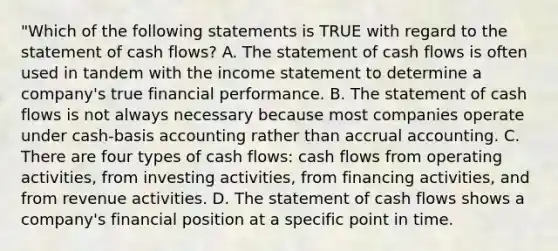 "Which of the following statements is TRUE with regard to the statement of cash flows? A. The statement of cash flows is often used in tandem with the income statement to determine a company's true financial performance. B. The statement of cash flows is not always necessary because most companies operate under cash-basis accounting rather than accrual accounting. C. There are four types of cash flows: cash flows from operating activities, from investing activities, from financing activities, and from revenue activities. D. The statement of cash flows shows a company's financial position at a specific point in time.