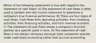 Which of the following statements is true with regard to the statement of cash flows? A) The statement of cash flows is often used in tandem with the income statement to determine a company's true financial performance. B) There are four types of cash flows: Cash flows from operating activities, from investing activities, from financing activities, and from revenue activities. C) The statement of cash flows shows a company's financial position at a specific point in time. D) The statement of cash flows is not always necessary because most companies operate under cash-basis accounting rather than accrual accounting.