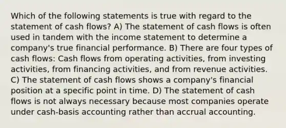 Which of the following statements is true with regard to the statement of cash flows? A) The statement of cash flows is often used in tandem with the income statement to determine a company's true financial performance. B) There are four types of cash flows: Cash flows from operating activities, from investing activities, from financing activities, and from revenue activities. C) The statement of cash flows shows a company's financial position at a specific point in time. D) The statement of cash flows is not always necessary because most companies operate under cash-basis accounting rather than accrual accounting.